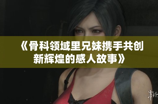 《骨科领域里兄妹携手共创新辉煌的感人故事》