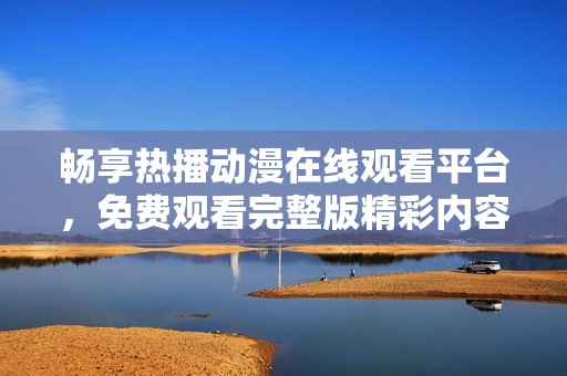 畅享热播动漫在线观看平台，免费观看完整版精彩内容