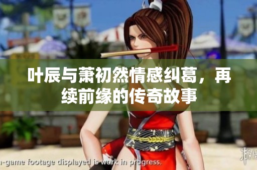 叶辰与萧初然情感纠葛，再续前缘的传奇故事