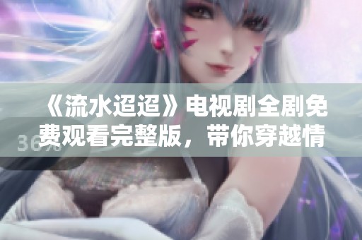 《流水迢迢》电视剧全剧免费观看完整版，带你穿越情感之旅