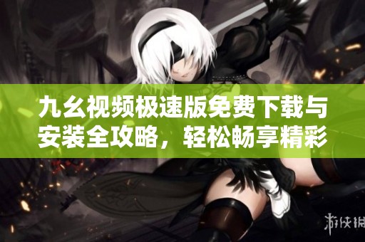 九幺视频极速版免费下载与安装全攻略，轻松畅享精彩内容