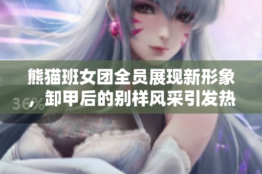 熊猫班女团全员展现新形象，卸甲后的别样风采引发热议