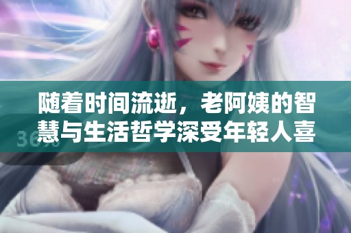 随着时间流逝，老阿姨的智慧与生活哲学深受年轻人喜爱