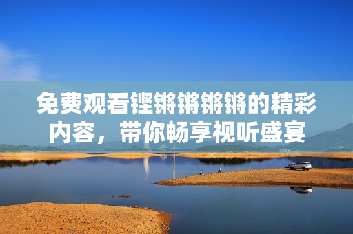 免费观看铿锵锵锵锵的精彩内容，带你畅享视听盛宴