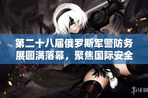 第二十八届俄罗斯军警防务展圆满落幕，聚焦国际安全合作与技术创新