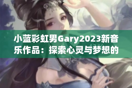 小蓝彩虹男Gary2023新音乐作品：探索心灵与梦想的旅程
