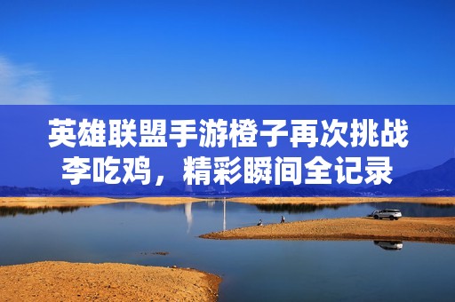 英雄联盟手游橙子再次挑战李吃鸡，精彩瞬间全记录