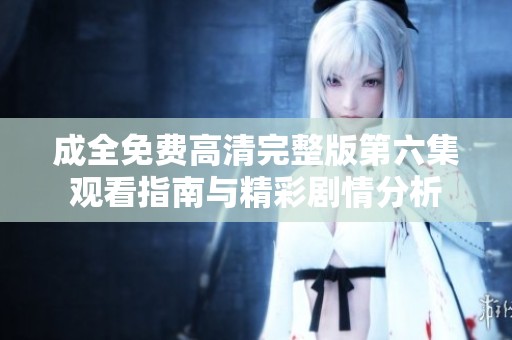 成全免费高清完整版第六集观看指南与精彩剧情分析