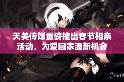 天美传媒重磅推出春节相亲活动，为爱回家添新机会