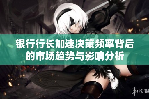 银行行长加速决策频率背后的市场趋势与影响分析