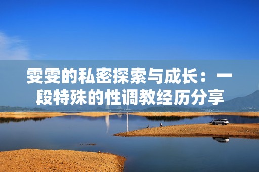 雯雯的私密探索与成长：一段特殊的性调教经历分享