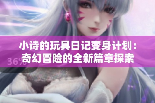小诗的玩具日记变身计划：奇幻冒险的全新篇章探索