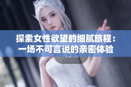 探索女性欲望的细腻旅程：一场不可言说的亲密体验