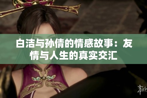 白洁与孙倩的情感故事：友情与人生的真实交汇