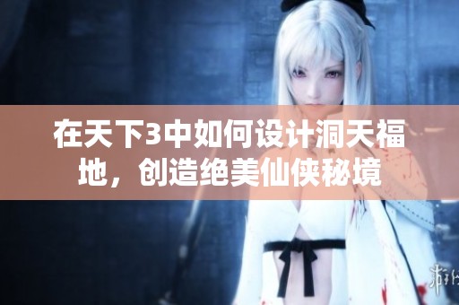 在天下3中如何设计洞天福地，创造绝美仙侠秘境