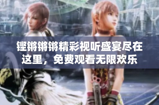 铿锵锵锵精彩视听盛宴尽在这里，免费观看无限欢乐