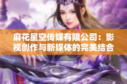 麻花星空传媒有限公司：影视创作与新媒体的完美结合