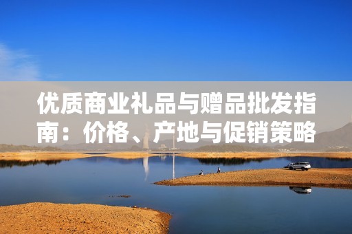 优质商业礼品与赠品批发指南：价格、产地与促销策略解析