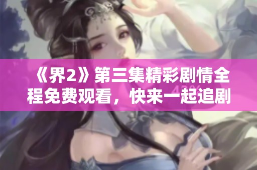 《界2》第三集精彩剧情全程免费观看，快来一起追剧吧！