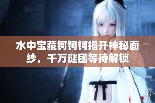 水中宝藏钶钶钶揭开神秘面纱，千万谜团等待解锁