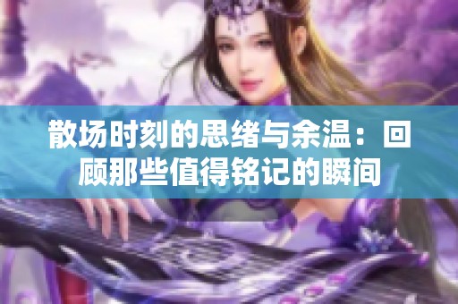 散场时刻的思绪与余温：回顾那些值得铭记的瞬间
