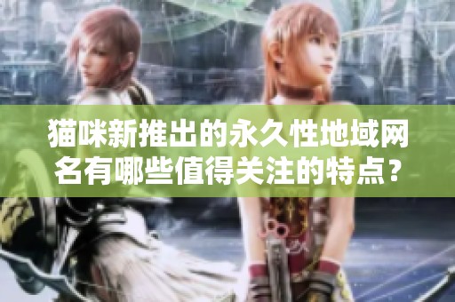 猫咪新推出的永久性地域网名有哪些值得关注的特点？