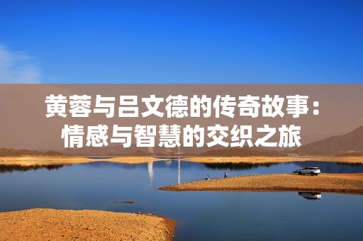 黄蓉与吕文德的传奇故事：情感与智慧的交织之旅