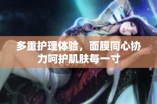 多重护理体验，面膜同心协力呵护肌肤每一寸