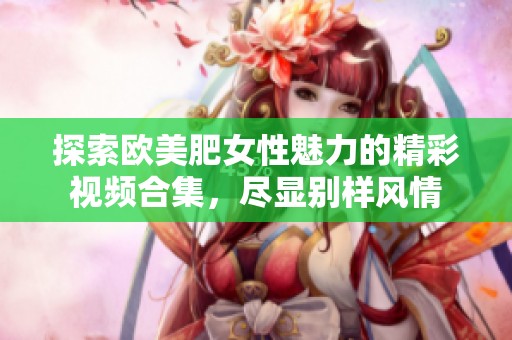 探索欧美肥女性魅力的精彩视频合集，尽显别样风情
