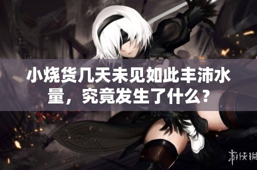 小烧货几天未见如此丰沛水量，究竟发生了什么？