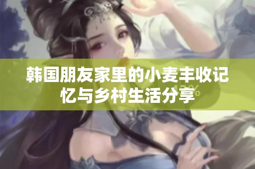 韩国朋友家里的小麦丰收记忆与乡村生活分享