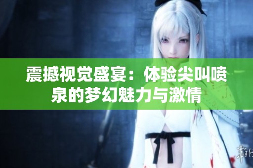 震撼视觉盛宴：体验尖叫喷泉的梦幻魅力与激情