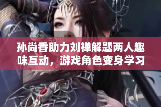 孙尚香助力刘禅解题两人趣味互动，游戏角色变身学习伙伴