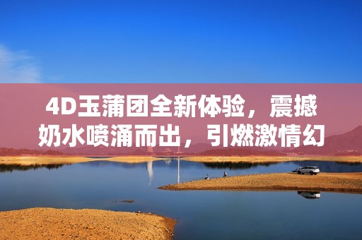 4D玉蒲团全新体验，震撼奶水喷涌而出，引燃激情幻想