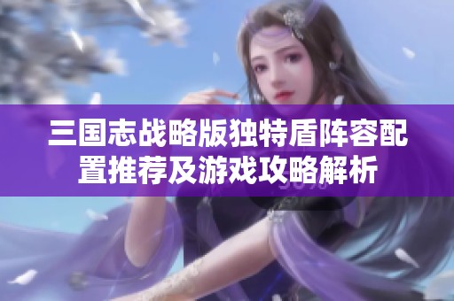 三国志战略版独特盾阵容配置推荐及游戏攻略解析