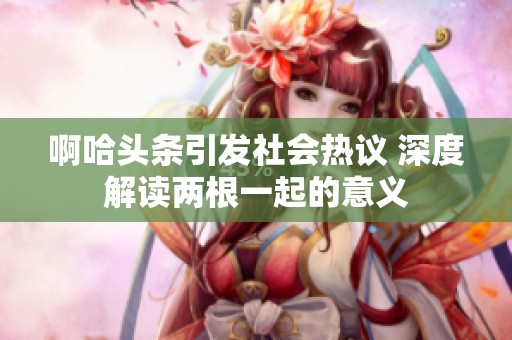 啊哈头条引发社会热议 深度解读两根一起的意义