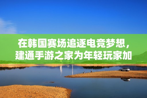 在韩国赛场追逐电竞梦想，建通手游之家为年轻玩家加油添力
