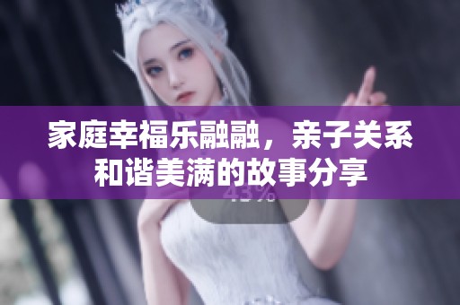 家庭幸福乐融融，亲子关系和谐美满的故事分享