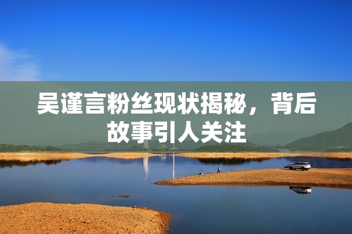 吴谨言粉丝现状揭秘，背后故事引人关注