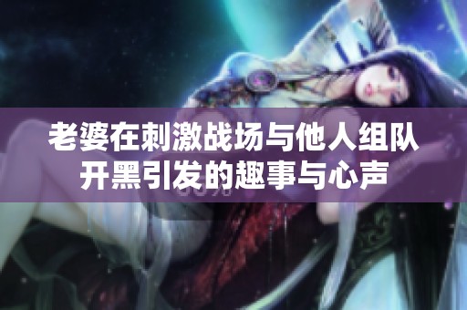 老婆在刺激战场与他人组队开黑引发的趣事与心声
