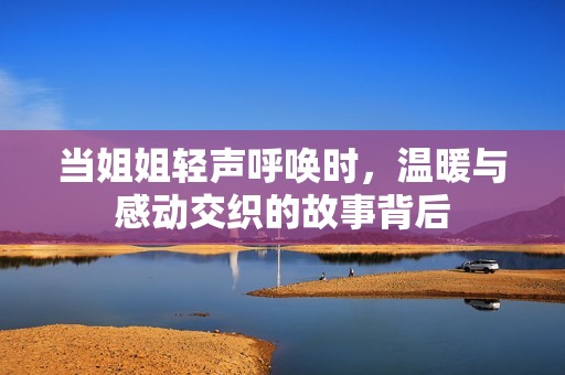 当姐姐轻声呼唤时，温暖与感动交织的故事背后