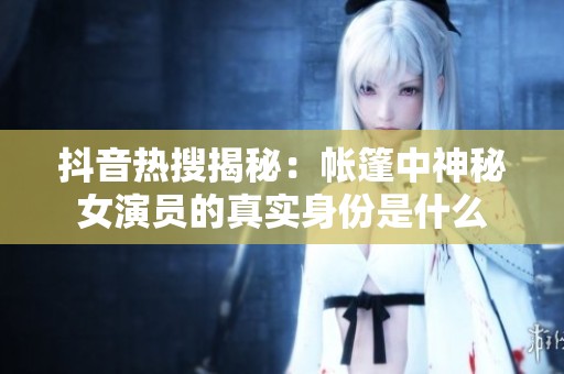 抖音热搜揭秘：帐篷中神秘女演员的真实身份是什么