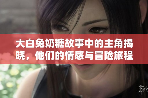 大白兔奶糖故事中的主角揭晓，他们的情感与冒险旅程