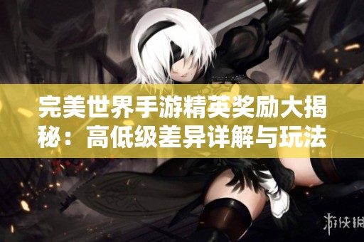 完美世界手游精英奖励大揭秘：高低级差异详解与玩法指南