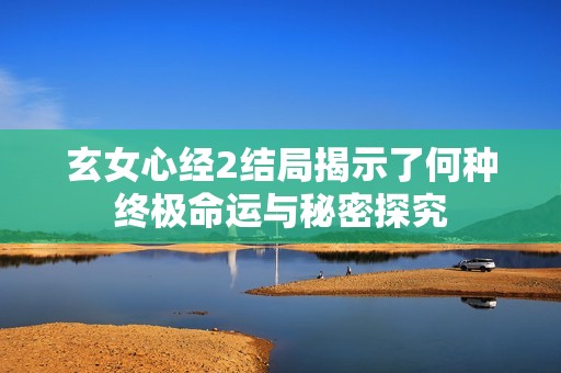 玄女心经2结局揭示了何种终极命运与秘密探究