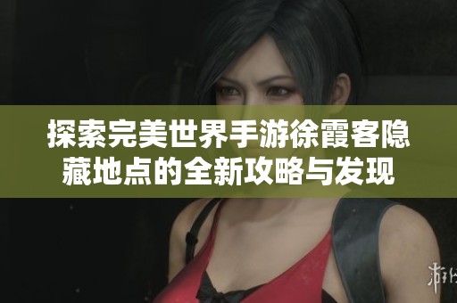探索完美世界手游徐霞客隐藏地点的全新攻略与发现