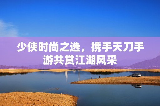 少侠时尚之选，携手天刀手游共赏江湖风采