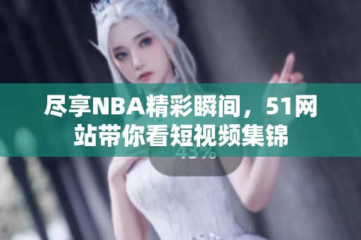 尽享NBA精彩瞬间，51网站带你看短视频集锦