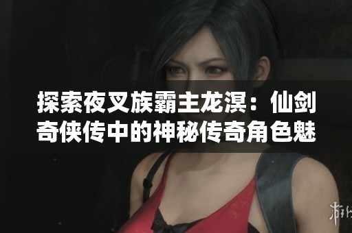 探索夜叉族霸主龙溟：仙剑奇侠传中的神秘传奇角色魅力解析