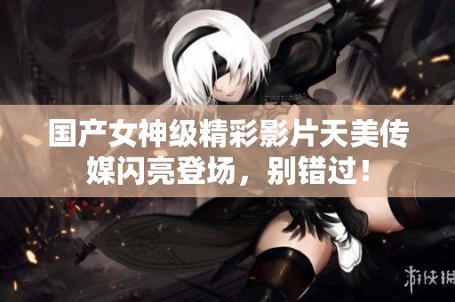 国产女神级精彩影片天美传媒闪亮登场，别错过！